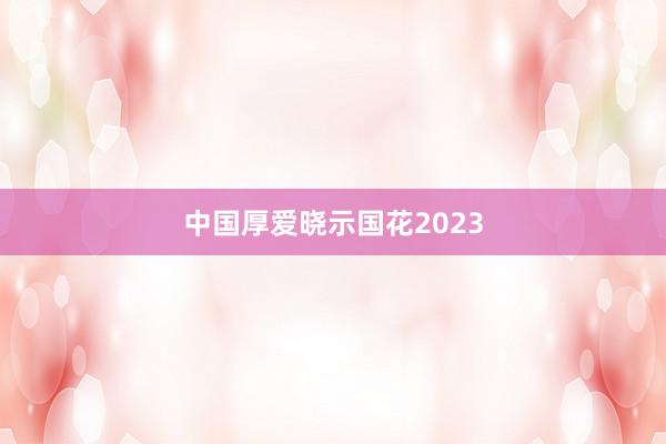 中国厚爱晓示国花2023